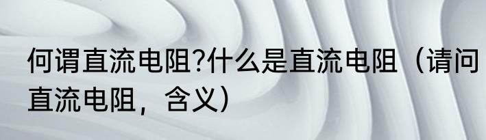 何谓直流电阻?什么是直流电阻（请问直流电阻，含义）
