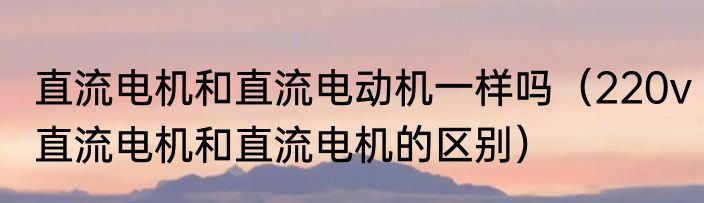 直流电机和直流电动机一样吗（220v直流电机和直流电机的区别）