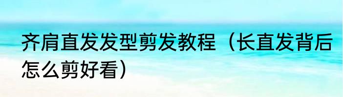 齐肩直发发型剪发教程（长直发背后怎么剪好看）