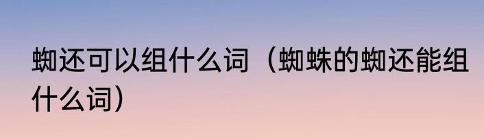 蜘还可以组什么词（蜘蛛的蜘还能组什么词）