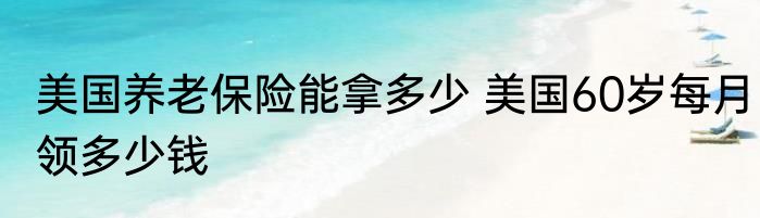 美国养老保险能拿多少 美国60岁每月领多少钱