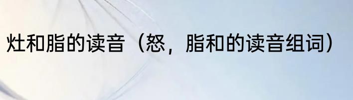 灶和脂的读音（怒，脂和的读音组词）