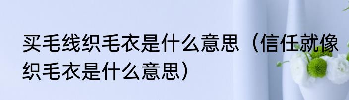 买毛线织毛衣是什么意思（信任就像织毛衣是什么意思）