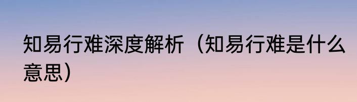 知易行难深度解析（知易行难是什么意思）