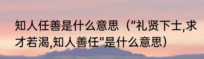 知人任善是什么意思（“礼贤下士,求才若渴,知人善任”是什么意思）