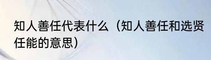 知人善任代表什么（知人善任和选贤任能的意思）
