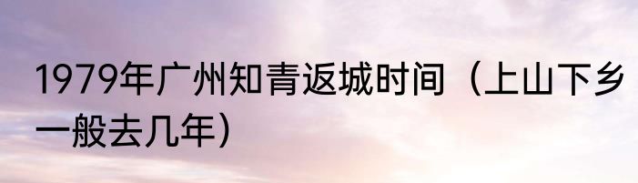 1979年广州知青返城时间（上山下乡一般去几年）
