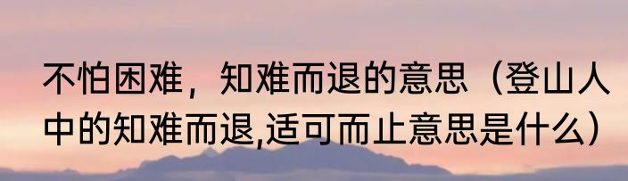 不怕困难，知难而退的意思（登山人中的知难而退,适可而止意思是什么）