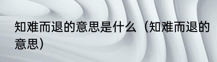 知难而退的意思是什么（知难而退的意思）