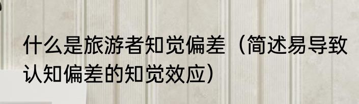 什么是旅游者知觉偏差（简述易导致认知偏差的知觉效应）