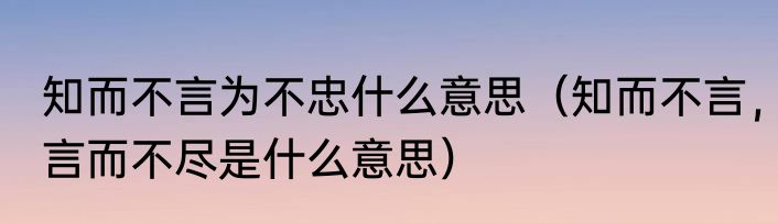 知而不言为不忠什么意思（知而不言，言而不尽是什么意思）