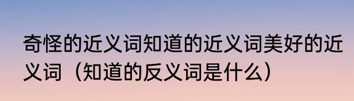 奇怪的近义词知道的近义词美好的近义词（知道的反义词是什么）