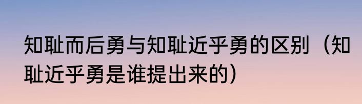 知耻而后勇与知耻近乎勇的区别（知耻近乎勇是谁提出来的）