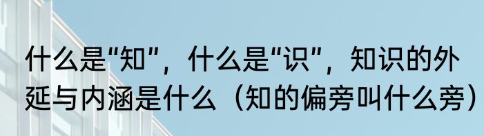 什么是“知”，什么是“识”，知识的外延与内涵是什么（知的偏旁叫什么旁）