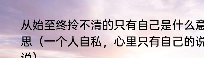 从始至终拎不清的只有自己是什么意思（一个人自私，心里只有自己的说说）