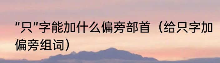 “只”字能加什么偏旁部首（给只字加偏旁组词）