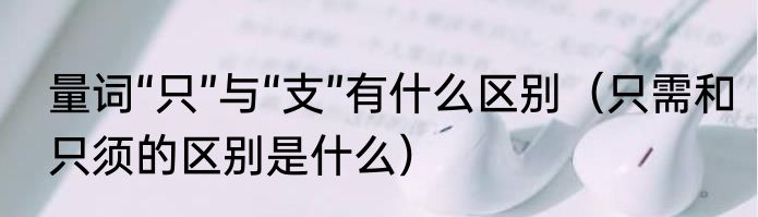 量词“只”与“支”有什么区别（只需和只须的区别是什么）