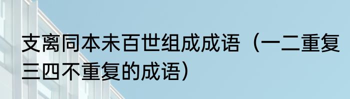 支离同本未百世组成成语（一二重复三四不重复的成语）