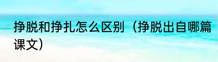 挣脱和挣扎怎么区别（挣脱出自哪篇课文）