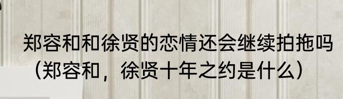 郑容和和徐贤的恋情还会继续拍拖吗（郑容和，徐贤十年之约是什么）