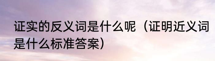 证实的反义词是什么呢（证明近义词是什么标准答案）
