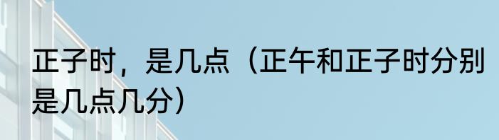 正子时，是几点（正午和正子时分别是几点几分）