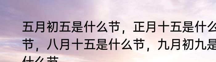 五月初五是什么节，正月十五是什么节，八月十五是什么节，九月初九是什么节