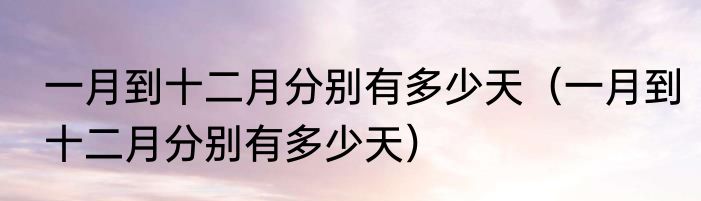 一月到十二月分别有多少天（一月到十二月分别有多少天）