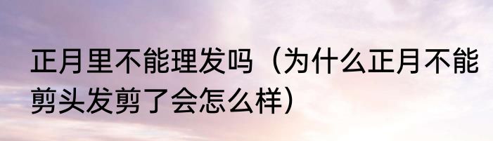 正月里不能理发吗（为什么正月不能剪头发剪了会怎么样）