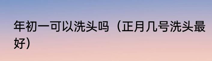 年初一可以洗头吗（正月几号洗头最好）