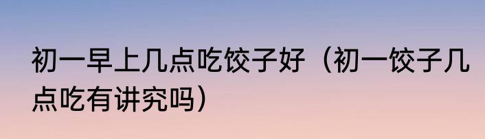 初一早上几点吃饺子好（初一饺子几点吃有讲究吗）