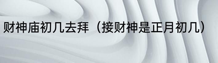 财神庙初几去拜（接财神是正月初几）