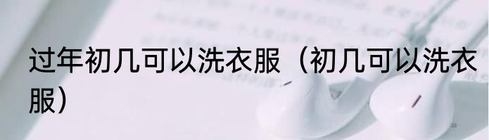 过年初几可以洗衣服（初几可以洗衣服）