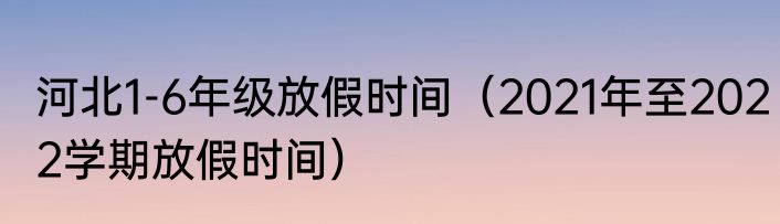 河北1-6年级放假时间（2021年至2022学期放假时间）