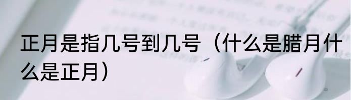 正月是指几号到几号（什么是腊月什么是正月）