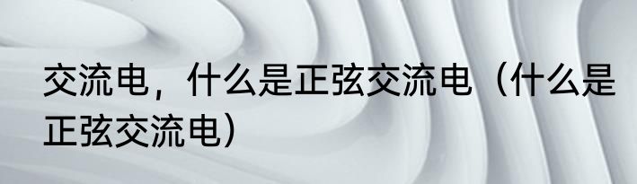 交流电，什么是正弦交流电（什么是正弦交流电）