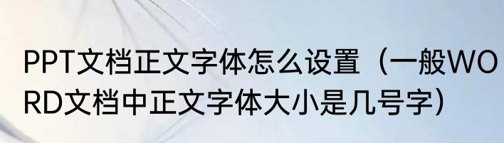PPT文档正文字体怎么设置（一般WORD文档中正文字体大小是几号字）
