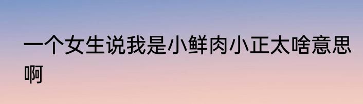一个女生说我是小鲜肉小正太啥意思啊