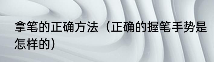 拿笔的正确方法（正确的握笔手势是怎样的）