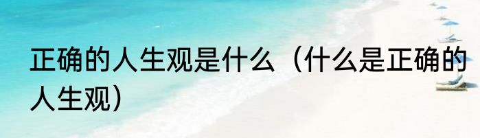 正确的人生观是什么（什么是正确的人生观）