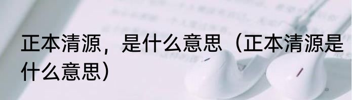 正本清源，是什么意思（正本清源是什么意思）