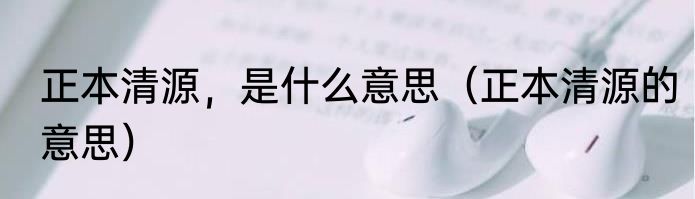 正本清源，是什么意思（正本清源的意思）