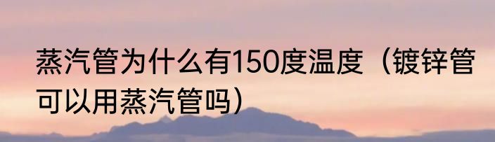 蒸汽管为什么有150度温度（镀锌管可以用蒸汽管吗）
