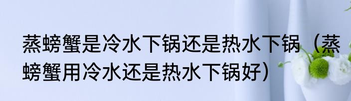 蒸螃蟹是冷水下锅还是热水下锅（蒸螃蟹用冷水还是热水下锅好）