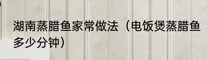 湖南蒸腊鱼家常做法（电饭煲蒸腊鱼多少分钟）