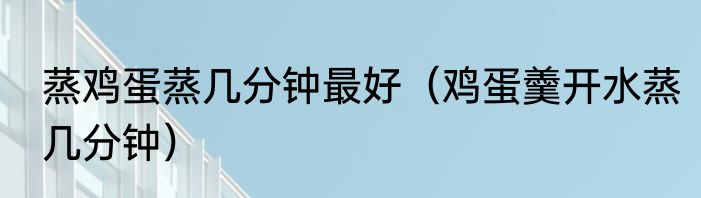 蒸鸡蛋蒸几分钟最好（鸡蛋羹开水蒸几分钟）