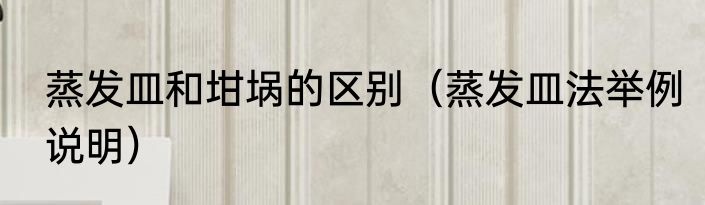 蒸发皿和坩埚的区别（蒸发皿法举例说明）