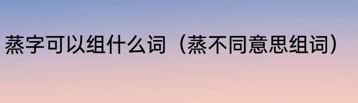蒸字可以组什么词（蒸不同意思组词）