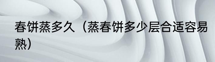 春饼蒸多久（蒸春饼多少层合适容易熟）