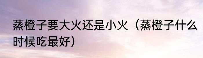 蒸橙子要大火还是小火（蒸橙子什么时候吃最好）